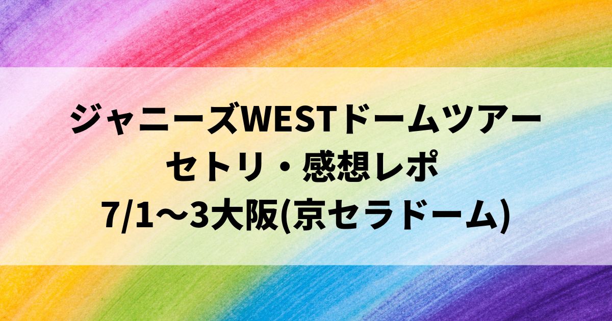 ジャニーズWESTドームツアー セトリ・感想レポ 7/1～3大阪(京セラドーム)
