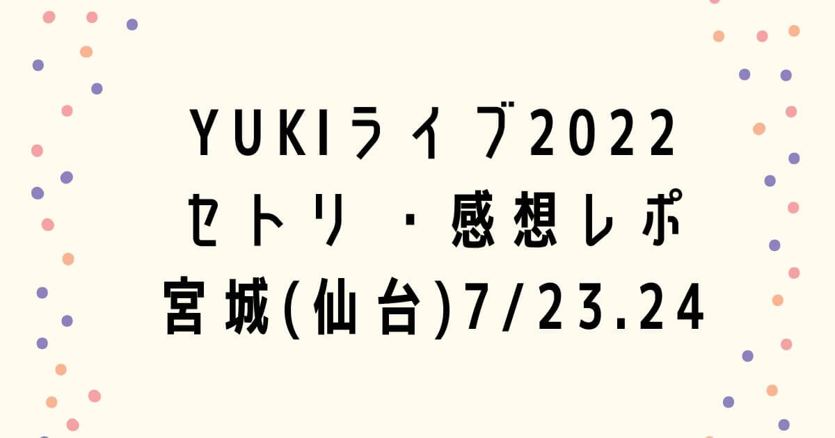 YUKIライブ2022セトリ ・感想レポ宮城(仙台)7/23.24