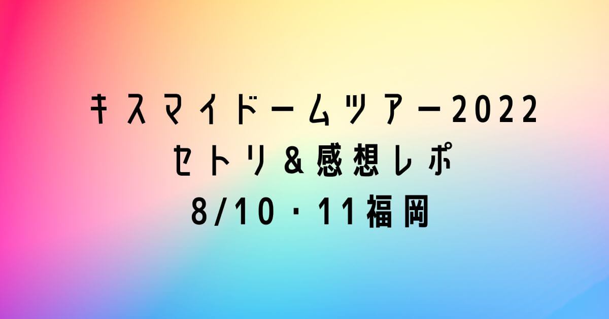 キスマイドームツアー2022セトリ＆感想レポ8/10・11福岡
