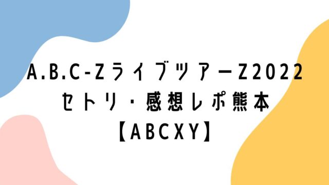 A.B.C-ZライブツアーZ2022セトリ・感想レポ熊本【ABCXY】