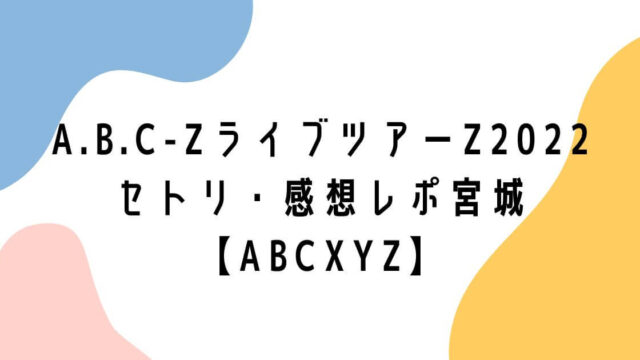 A.B.C-ZライブツアーZ2022セトリ・感想レポ宮城【ABCXYZ】