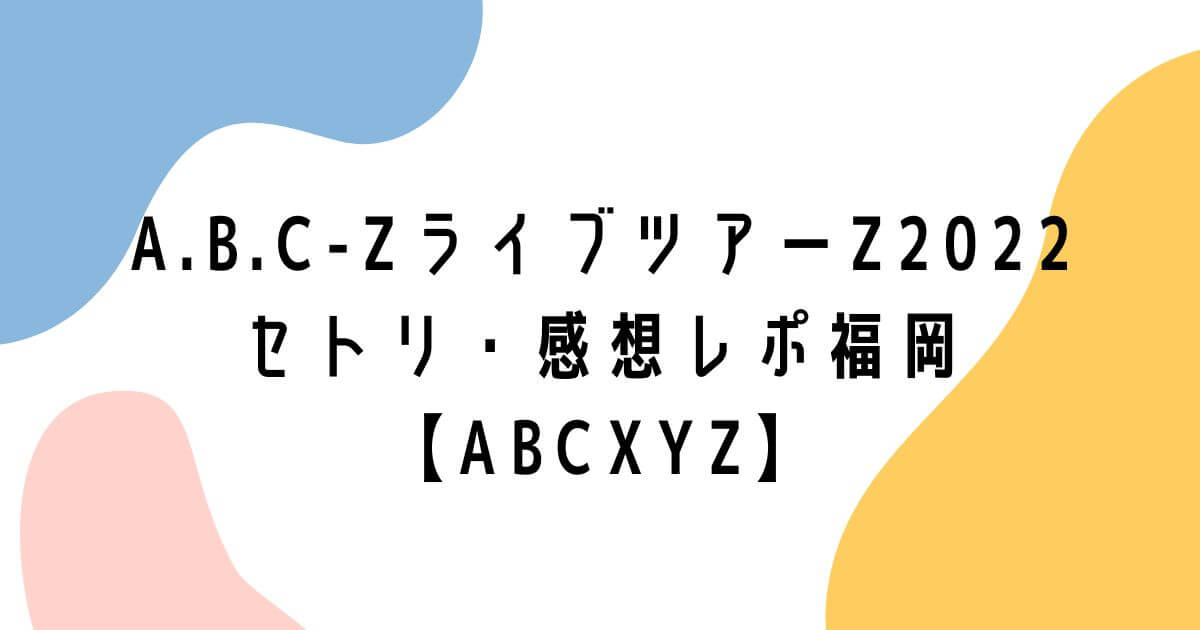 A.B.C-ZライブツアーZ2022セトリ・感想レポ福岡【ABCXYZ】