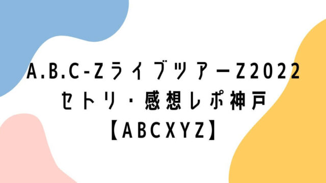 A.B.C-ZライブツアーZ2022セトリ・感想レポ神戸【ABCXYZ】