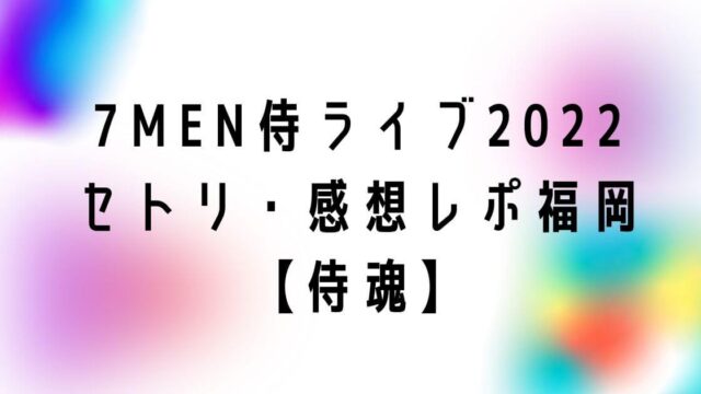 7MEN侍単独ライブ2022セトリ・感想レポ福岡【侍魂】