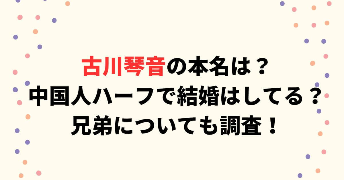 古川琴音の本名は？中国人ハーフで結婚はしてる？兄弟についても調査！
