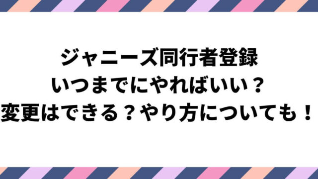 ジャニーズ同行者登録はいつまで？変更はできる？やり方についても！