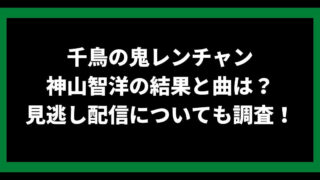 千鳥の鬼レンチャン 神山智洋の結果と曲は？ 見逃し配信についても調査！