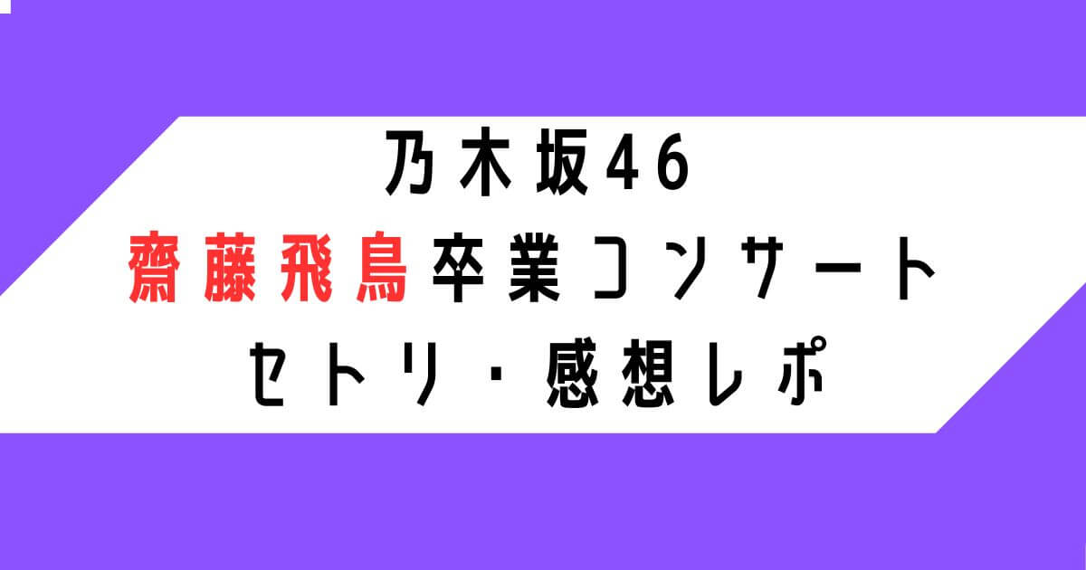 【乃木坂46齋藤飛鳥卒業コンサート】セトリ・感想レポ5/17.18