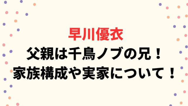 早川優衣の父親は千鳥ノブの兄！家族構成や実家についてまとめ！