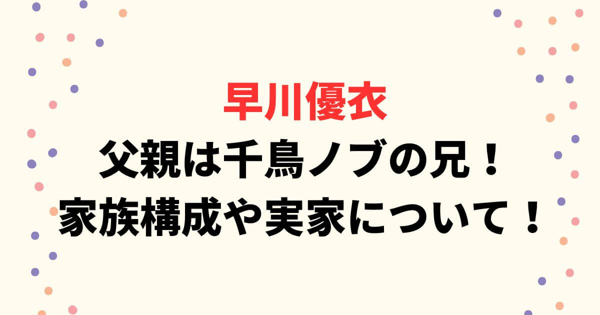 早川優衣の父親は千鳥ノブの兄！家族構成や実家についてまとめ！