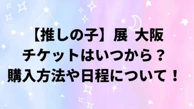 推しの子展大阪心斎橋のチケットはいつから？購入方法や日程について！