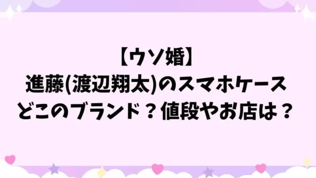 【ウソ婚】進藤(渡辺翔太)のスマホケースはどこのブランド？値段やお店は？