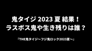 鬼タイジ 2023 夏 結果！ ラスボス鬼や生き残りは誰？