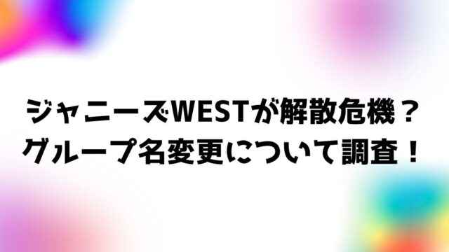 ジャニーズWEST解散発表・解散危機説！グループ名変更について調査！