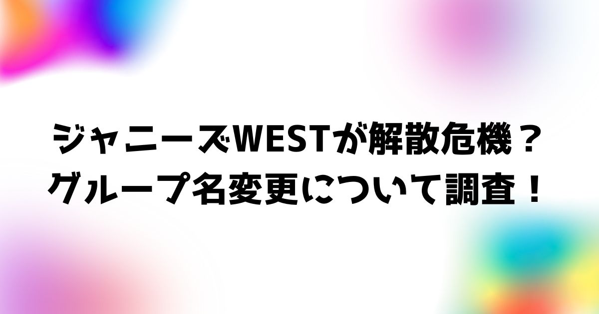 ジャニーズWEST解散発表・解散危機説！グループ名変更について調査！