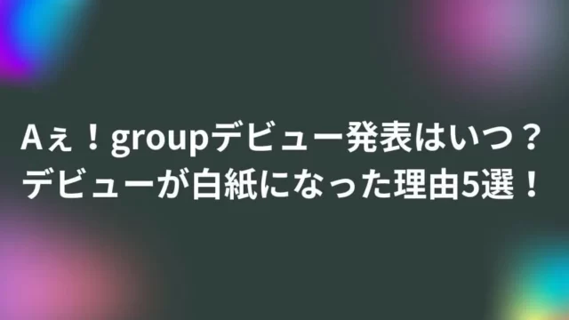 Aぇ！groupデビュー発表はいつ？デビューが白紙になった理由5選！