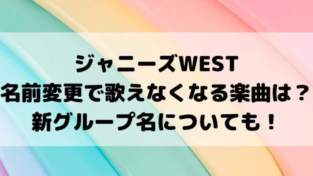 ジャニーズWEST名前変更で歌えなくなる楽曲は？新グループ名についても！