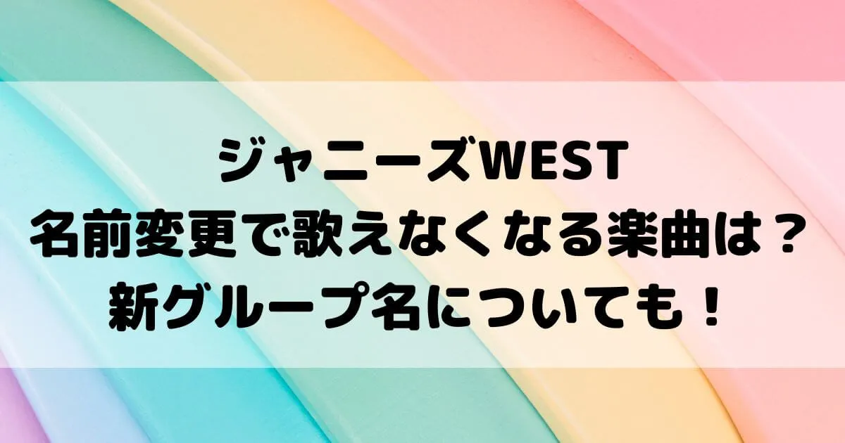 ジャニーズWEST名前変更で歌えなくなる楽曲は？新グループ名についても！