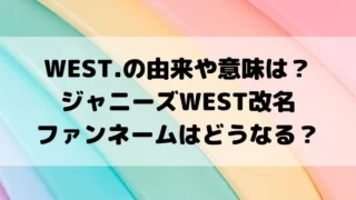 WEST.の由来や意味は？ジャニーズWEST改名でファンネームはどうなる？