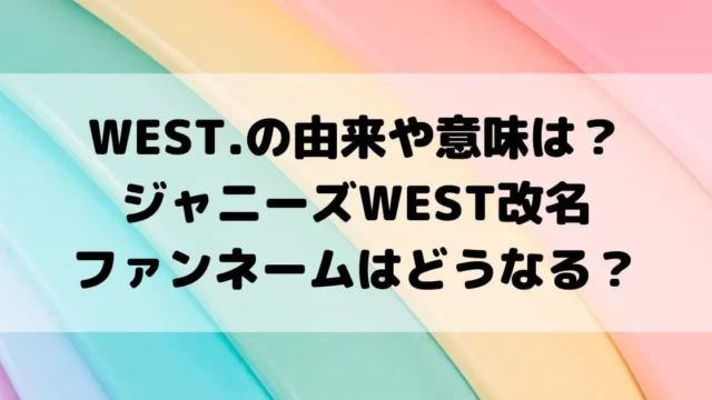 WEST.の由来や意味は？ジャニーズWEST改名でファンネームはどうなる？