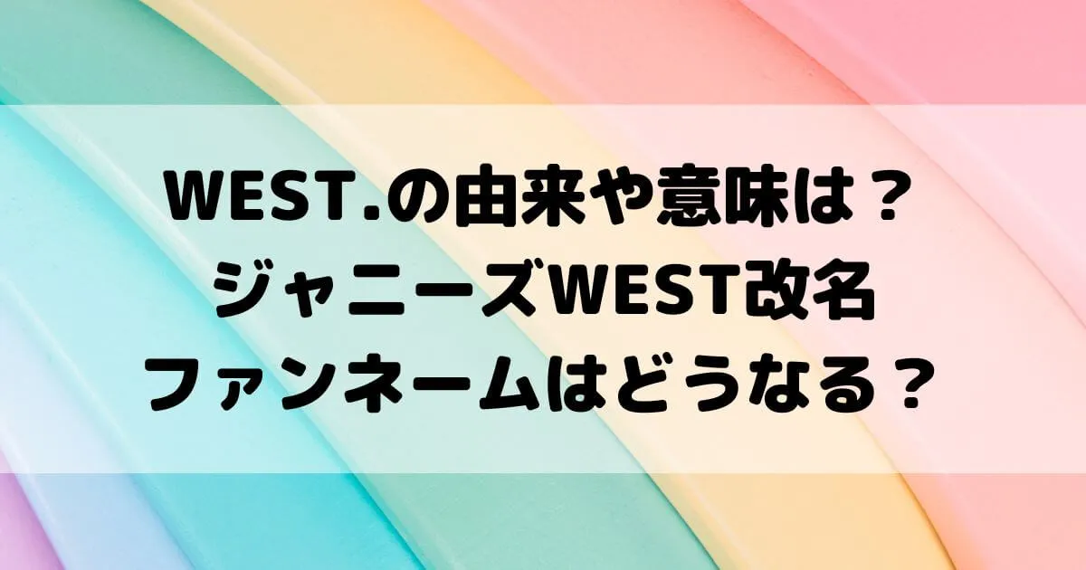 WEST.の由来や意味は？ジャニーズWEST改名でファンネームはどうなる？