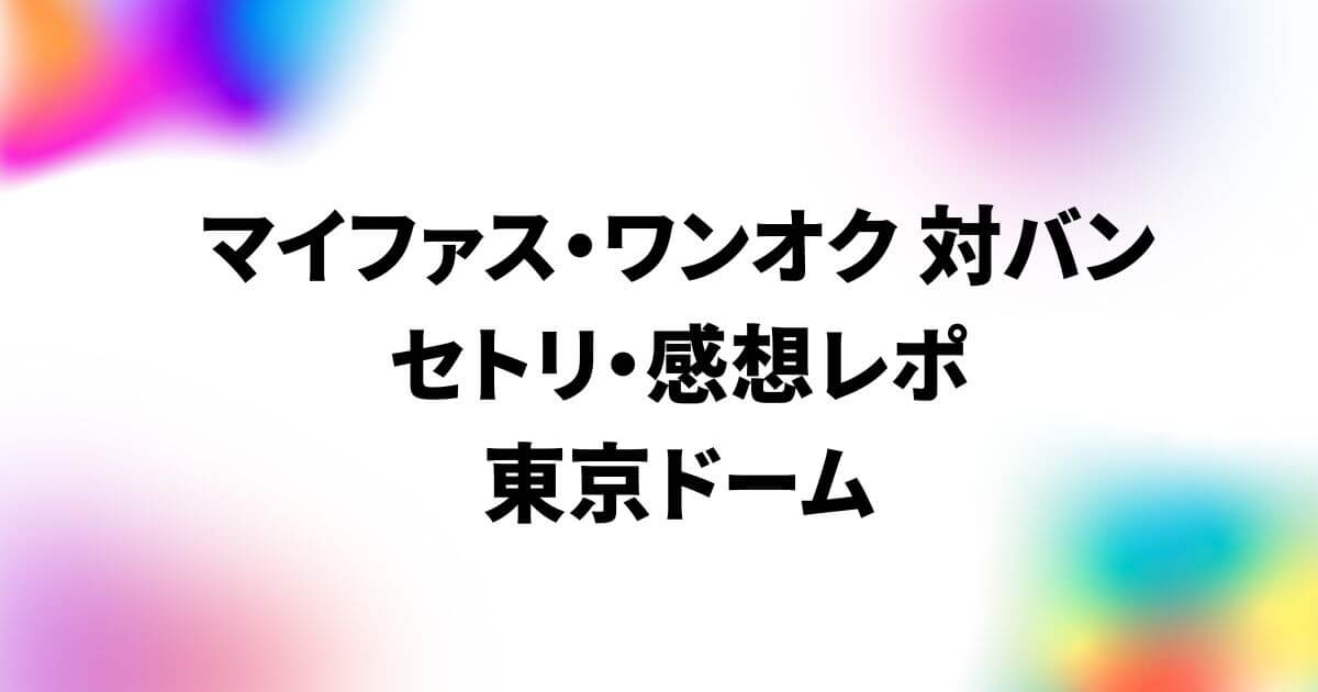 マイファス・ワンオク対バンのセトリ・感想レポ！東京ドーム